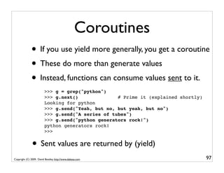 Coroutines
              • If you use yield more generally, you get a coroutine
              • These do more than generate values
              • Instead, functions can consume values sent to it.
                         >>> g = grep("python")
                         >>> g.next()              # Prime it (explained shortly)
                         Looking for python
                         >>> g.send("Yeah, but no, but yeah, but no")
                         >>> g.send("A series of tubes")
                         >>> g.send("python generators rock!")
                         python generators rock!
                         >>>


               • Sent values are returned by (yield)
Copyright (C) 2009, David Beazley, http://www.dabeaz.com                            97
 