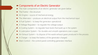 Components of an Electric Generator
 The main components of an electric generator are given below
 The Frame – the structure
 An Engine – source of mechanical energy
 The Alternator – produces an electrical output from the mechanical input
 A Fuel System – to keep the generator operational
 A Voltage Regulator – to regulate the voltage output
 A Cooling System – to regulate heat levels that build up in the system
 A Lubrication System – for durable and smooth operations over a span
 An Exhaust System – to dispose of the waste exhaust gases produced in the process
 A Charger – to keep the battery of the generator charged
 Main Control – the control panel controlling generator interface
 