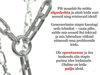 Pilt muudab Su mõtte
alguskohta ja aitab leida uusi
 seoseid ning eristuvaid ideid!

Genereerimise etapis kasutagi
 seda tehnikat – vaata pilte,
mõtle mis seosed Sul tekivad
  ja mis lahenduse võiksid
 niimoodi oma probleemile
            leida.

   Ole spontaanne ja ära
    keskendu siin etapis
   parima idee leidmisele.
      Oluline on leida
        palju ideid.
                             6
 