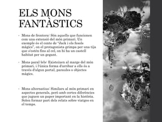 ELS MONS
FANTÀSTICS
• Mons de frontera: Són aquells que funcionen
com una extensió del món primari. Un
exemple és el conte de “Jack i els fesols
màgics”, on el protagonista grimpa per una tija
que s'estén fins al cel, on hi ha un castell
habitat per un gegant.
• Mons paral·lels: Existeixen al marge del món
primari, i l'única forma d'arribar a ells és a
través d'algun portal, paraules o objectes
màgics.
• Mons alternatius: Similars al món primari en
aspectes generals, però amb certes diferències
que juguen un paper important en la història.
Solen formar part dels relats sobre viatges en
el temps.
 