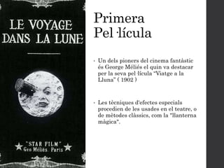 Primera
Pel·lícula
• Un dels pioners del cinema fantàstic
és George Méliés el quin va destacar
per la seva pel·lícula “Viatge a la
Lluna” ( 1902 )
• Les tècniques d'efectes especials
procedien de les usades en el teatre, o
de mètodes clàssics, com la "llanterna
màgica".
 