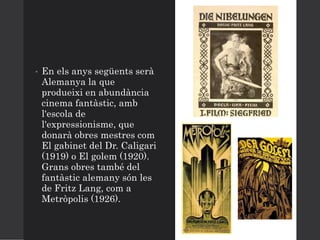 • En els anys següents serà
Alemanya la que
produeixi en abundància
cinema fantàstic, amb
l'escola de
l'expressionisme, que
donarà obres mestres com
El gabinet del Dr. Caligari
(1919) o El golem (1920).
Grans obres també del
fantàstic alemany són les
de Fritz Lang, com a
Metròpolis (1926).
 