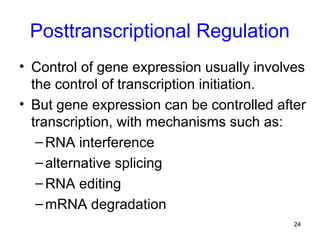 24
Posttranscriptional Regulation
• Control of gene expression usually involves
the control of transcription initiation.
• But gene expression can be controlled after
transcription, with mechanisms such as:
–RNA interference
–alternative splicing
–RNA editing
–mRNA degradation
 