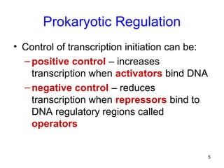 5
Prokaryotic Regulation
• Control of transcription initiation can be:
–positive control – increases
transcription when activators bind DNA
–negative control – reduces
transcription when repressors bind to
DNA regulatory regions called
operators
 