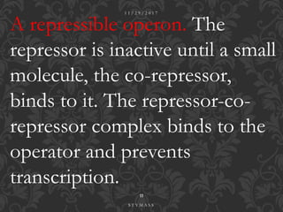 A repressible operon. The
repressor is inactive until a small
molecule, the co-repressor,
binds to it. The repressor-co-
repressor complex binds to the
operator and prevents
transcription.
1 1 / 2 9 / 2 0 1 7
11
S T Y M A S S
 