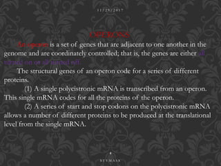 OPERONS
An operon is a set of genes that are adjacent to one another in the
genome and are coordinately controlled; that is, the genes are either all
turned on or all turned off.
The structural genes of an operon code for a series of different
proteins.
(1) A single polycistronic mRNA is transcribed from an operon.
This single mRNA codes for all the proteins of the operon.
(2) A series of start and stop codons on the polycistronic mRNA
allows a number of different proteins to be produced at the translational
level from the single mRNA.
1 1 / 2 9 / 2 0 1 7
4
S T Y M A S S
 