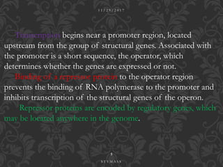 Transcription begins near a promoter region, located
upstream from the group of structural genes. Associated with
the promoter is a short sequence, the operator, which
determines whether the genes are expressed or not.
Binding of a repressor protein to the operator region
prevents the binding of RNA polymerase to the promoter and
inhibits transcription of the structural genes of the operon.
Repressor proteins are encoded by regulatory genes, which
may be located anywhere in the genome.
1 1 / 2 9 / 2 0 1 7
5
S T Y M A S S
 