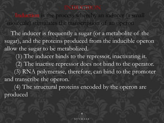 .
INDUCTION
Induction is the process whereby an inducer (a small
molecule) stimulates the transcription of an operon
The inducer is frequently a sugar (or a metabolite of the
sugar), and the proteins produced from the inducible operon
allow the sugar to be metabolized.
(1) The inducer binds to the repressor, inactivating it.
(2) The inactive repressor does not bind to the operator.
(3) RNA polymerase, therefore, can bind to the promoter
and transcribe the operon.
(4) The structural proteins encoded by the operon are
produced
1 1 / 2 9 / 2 0 1 7
6
S T Y M A S S
 
