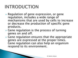  Regulation of gene expression, or gene
regulation, includes a wide range of
mechanisms that are used by cells to increase
or decrease the production of specific gene
products.
 Gene regulation is the process of turning
genes on and off.
 Gene regulation ensures that the appropriate
genes are expressed at the proper times.
Gene regulation can also help an organism
respond to its environment.
Dr Neethu Asokan
 