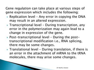 Gene regulation can take place at various steps of
gene expression which includes the following:
 Replication level – Any error in copying the DNA
may result in an altered expression.
 Transcriptional level – During transcription, any
error in the polymerization may again lead to a
change in expression of the gene.
 Post-transcriptional level – During the post-
transcriptional modification i.e., RNA splicing,
there may be some changes.
 Translational level – During translation, if there is
an error in the attachment of mRNA to the tRNA
molecules, there may arise some changes.
Dr Neethu Asokan
 