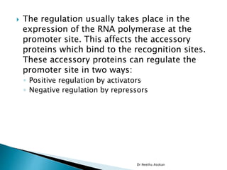  The regulation usually takes place in the
expression of the RNA polymerase at the
promoter site. This affects the accessory
proteins which bind to the recognition sites.
These accessory proteins can regulate the
promoter site in two ways:
◦ Positive regulation by activators
◦ Negative regulation by repressors
Dr Neethu Asokan
 