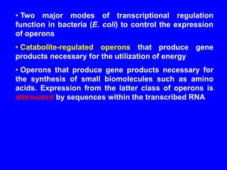 • Two major modes of transcriptional regulation
function in bacteria (E. coli) to control the expression
of operons
• Catabolite-regulated operons that produce gene
products necessary for the utilization of energy
• Operons that produce gene products necessary for
the synthesis of small biomolecules such as amino
acids. Expression from the latter class of operons is
attenuated by sequences within the transcribed RNA
 