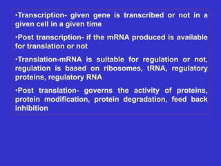 •Transcription- given gene is transcribed or not in a
given cell in a given time
•Post transcription- if the mRNA produced is available
for translation or not
•Translation-mRNA is suitable for regulation or not,
regulation is based on ribosomes, tRNA, regulatory
proteins, regulatory RNA
•Post translation- governs the activity of proteins,
protein modification, protein degradation, feed back
inhibition
 