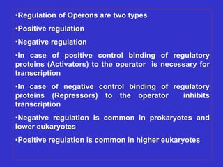 •Regulation of Operons are two types
•Positive regulation
•Negative regulation
•In case of positive control binding of regulatory
proteins (Activators) to the operator is necessary for
transcription
•In case of negative control binding of regulatory
proteins (Repressors) to the operator inhibits
transcription
•Negative regulation is common in prokaryotes and
lower eukaryotes
•Positive regulation is common in higher eukaryotes
 