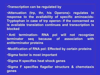 •Transcription can be regulated by
•Attenuation (trp, thr, his Operons)- regulates in
response to the availability of specific aminoacids-
Tryptophan in case of trp operon- if the concerned aa
is available translation continues and transcription is
blocked
• Anti termination- RNA pol will not recognize
terminator seq because of association with
antiterminator proteins
•Modification of RNA pol: Effected by certain proteins
•Sigma factor is most important
•Sigma H specifies heat shock genes
•Sigma F specifies flagellar structure & chemotaxis
genes
 
