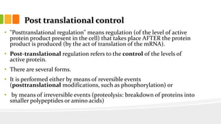 Post translational control
• "Posttranslational regulation" means regulation (of the level of active
protein product present in the cell) that takes place AFTER the protein
product is produced (by the act of translation of the mRNA).
• Post-translational regulation refers to the control of the levels of
active protein.
• There are several forms.
• It is performed either by means of reversible events
(posttranslational modifications, such as phosphorylation) or
• by means of irreversible events (proteolysis: breakdown of proteins into
smaller polypeptides or amino acids)
 