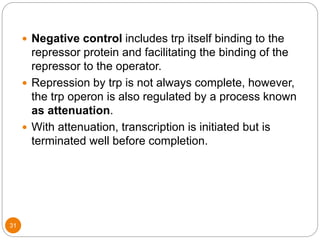 31
 Negative control includes trp itself binding to the
repressor protein and facilitating the binding of the
repressor to the operator.
 Repression by trp is not always complete, however,
the trp operon is also regulated by a process known
as attenuation.
 With attenuation, transcription is initiated but is
terminated well before completion.
 