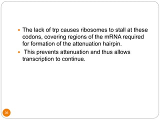 36
 The lack of trp causes ribosomes to stall at these
codons, covering regions of the mRNA required
for formation of the attenuation hairpin.
 This prevents attenuation and thus allows
transcription to continue.
 