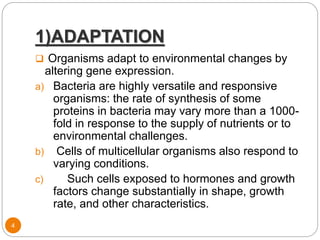 1)ADAPTATION
4
 Organisms adapt to environmental changes by
altering gene expression.
a) Bacteria are highly versatile and responsive
organisms: the rate of synthesis of some
proteins in bacteria may vary more than a 1000-
fold in response to the supply of nutrients or to
environmental challenges.
b) Cells of multicellular organisms also respond to
varying conditions.
c) Such cells exposed to hormones and growth
factors change substantially in shape, growth
rate, and other characteristics.
 