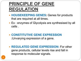 PRINCIPLE OF GENE
REGULATION
6
 HOUSEKEEPING GENES: Genes for products
that are required at all times.
 Ex : enzymes of Glycolysis are synthesised by all
cells .
 CONSTITUTIVE GENE EXPRESSION
:Unvarying expression of a gene.
 REGULATED GENE EXPRESSION: For other
gene products, cellular levels rise and fall in
response to molecular signals.
 