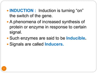7
 INDUCTION : Induction is turning “on”
the switch of the gene.
 A phenomena of increased synthesis of
protein or enzyme in response to certain
signal.
 Such enzymes are said to be Inducible.
 Signals are called Inducers.
 
