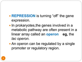 8
 REPRESSION is turning “off” the gene
expression.
 In prokaryotes,the genes involved in a
metabolic pathway are often present in a
linear array called an operon eg, the
lac operon.
 An operon can be regulated by a single
promoter or regulatory region.
 