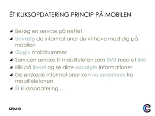 ÉT KLIKSOPDATERING PRINCIP PÅ MOBILEN Besøg en service på nettet Udvælg  de informationer du vil have med dig på mobilen Opgiv  mobilnummer Servicen sendes til mobiltelefon som  SMS  med et  link Klik på  linket  og se dine  udvalgte  informationer De ønskede informationer kan  nu opdateres  fra mobiltelefonen Ét  kliksopdatering... 