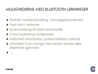 MULIGHEDERNE MED BLUETOOTH LØSNINGER Statistik /adfærdsmåling / bevægelsesmønstre Push info / reklame Synkronisering af data automatisk Cross marketing muligheder Målrettet information /personaliseret indhold Områder hvor mange mennesker samles eller strømmer igennem ... 