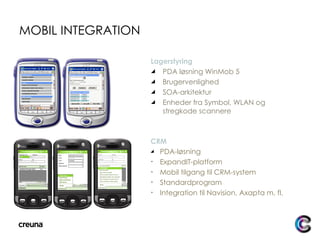 MOBIL INTEGRATION Lagerstyring PDA løsning WinMob 5 Brugervenlighed SOA-arkitektur Enheder fra Symbol, WLAN og stregkode scannere CRM PDA-løsning ExpandIT-platform Mobil tilgang til CRM-system Standardprogram Integration til Navision, Axapta m. fl. 