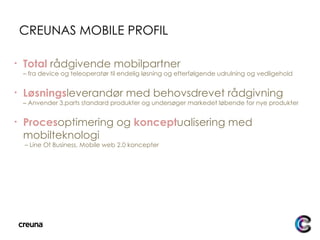 CREUNAS MOBILE PROFIL Total   rådgivende mobilpartner  – fra device og teleoperatør til endelig løsning og efterfølgende udrulning og vedligehold Løsnings leverandør med behovsdrevet rådgivning – Anvender 3.parts standard produkter og undersøger markedet løbende for nye produkter Proces optimering og  koncept ualisering med mobilteknologi   – Line Of Business, Mobile web 2.0 koncepter 