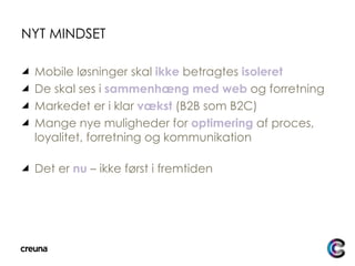 NYT MINDSET Mobile løsninger skal  ikke  betragtes  isoleret De skal ses i  sammenhæng med web  og forretning Markedet er i klar  vækst  (B2B som B2C) Mange nye muligheder for  optimering  af proces, loyalitet, forretning og kommunikation Det er  nu  – ikke først i fremtiden 