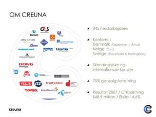 OM CREUNA 345 medarbejdere Kontorer i  Danmark  (København, Århus) Norge  (Oslo) Sverige  (Stockholm & Helsingborg) Skandinaviske og internationale kunder 70% gensalgsforretning Resultat 2007 / Omsætning $48.9 million / Ebita 14.6% 