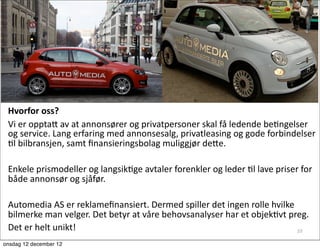 Hvorfor	
  oss?
 Vi	
  er	
  opptaG	
  av	
  at	
  annonsører	
  og	
  privatpersoner	
  skal	
  få	
  ledende	
  beAngelser	
  
 og	
  service.	
  Lang	
  erfaring	
  med	
  annonsesalg,	
  privatleasing	
  og	
  gode	
  forbindelser	
  
 Al	
  bilbransjen,	
  samt	
  ﬁnansieringsbolag	
  muliggjør	
  deGe.	
  

 Enkele	
  prismodeller	
  og	
  langsikAge	
  avtaler	
  forenkler	
  og	
  leder	
  Al	
  lave	
  priser	
  for	
  
 både	
  annonsør	
  og	
  sjåfør.

 Automedia	
  AS	
  er	
  reklameﬁnansiert.	
  Dermed	
  spiller	
  det	
  ingen	
  rolle	
  hvilke	
  
 bilmerke	
  man	
  velger.	
  Det	
  betyr	
  at	
  våre	
  behovsanalyser	
  har	
  et	
  objekAvt	
  preg.	
  
 Det	
  er	
  helt	
  unikt!                                                                              10

onsdag 12 december 12
 