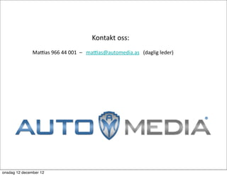  	
  
    	
  	
  	
  	
  	
  	
  	
  	
  	
  	
  	
  	
  	
  	
  	
  	
  	
  	
  	
  	
  	
  	
  	
  	
  	
  	
  	
  	
  	
  	
  	
  	
  	
  	
  	
  	
  	
  	
  	
  	
  	
  	
  	
  	
  	
  	
  	
  	
  	
  	
  	
  Kontakt	
  oss:

    	
  	
  	
  	
  	
  	
  	
  	
  	
  	
  	
  	
  	
  	
  	
  	
  Maaas	
  966	
  44	
  001	
  	
  –	
  	
  	
  maaas@automedia.as	
  	
  	
  (daglig	
  leder)

    	
  	
  	
  	
  	
  	
  	
  	
  	
  	
  	
  	
  	
  	
  	
  	
  	
  	
  	
  




onsdag 12 december 12
 