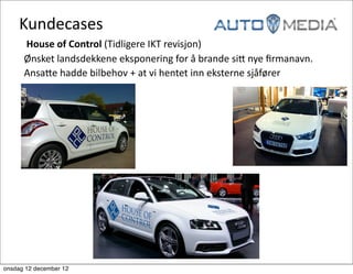 Kundecases	
  
     	
  	
  	
  House	
  of	
  Control	
  (Tidligere	
  IKT	
  revisjon)
     	
  	
  Ønsket	
  landsdekkene	
  eksponering	
  for	
  å	
  brande	
  siG	
  nye	
  ﬁrmanavn.	
  
     	
  	
  AnsaGe	
  hadde	
  bilbehov	
  +	
  at	
  vi	
  hentet	
  inn	
  eksterne	
  sjåfører	
  




onsdag 12 december 12
 