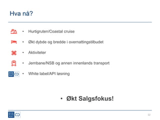 Hva nå?

   •   Hurtigruten/Coastal cruise

   •   Økt dybde og bredde i overnattingstilbudet

   •   Aktiviteter

   •   Jernbane/NSB og annen innenlands transport

   •   White label/API løsning




                         • Økt Salgsfokus!

                                                    12
 