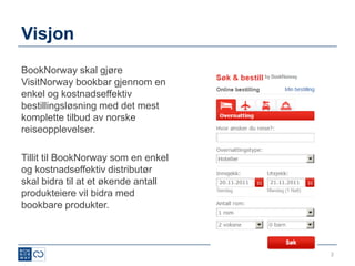 Visjon
BookNorway skal gjøre
VisitNorway bookbar gjennom en
enkel og kostnadseffektiv
bestillingsløsning med det mest
komplette tilbud av norske
reiseopplevelser.

Tillit til BookNorway som en enkel
og kostnadseffektiv distributør
skal bidra til at et økende antall
produkteiere vil bidra med
bookbare produkter.



                                     2
 
