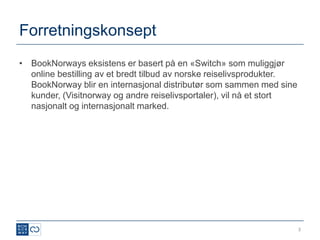Forretningskonsept
• BookNorways eksistens er basert på en «Switch» som muliggjør
  online bestilling av et bredt tilbud av norske reiselivsprodukter.
  BookNorway blir en internasjonal distributør som sammen med sine
  kunder, (Visitnorway og andre reiselivsportaler), vil nå et stort
  nasjonalt og internasjonalt marked.




                                                                       3
 