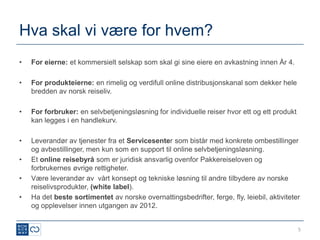 Hva skal vi være for hvem?
•   For eierne: et kommersielt selskap som skal gi sine eiere en avkastning innen År 4.

•   For produkteierne: en rimelig og verdifull online distribusjonskanal som dekker hele
    bredden av norsk reiseliv.

•   For forbruker: en selvbetjeningsløsning for individuelle reiser hvor ett og ett produkt
    kan legges i en handlekurv.

•   Leverandør av tjenester fra et Servicesenter som bistår med konkrete ombestillinger
    og avbestillinger, men kun som en support til online selvbetjeningsløsning.
•   Et online reisebyrå som er juridisk ansvarlig ovenfor Pakkereiseloven og
    forbrukernes øvrige rettigheter.
•   Være leverandør av vårt konsept og tekniske løsning til andre tilbydere av norske
    reiselivsprodukter, (white label).
•   Ha det beste sortimentet av norske overnattingsbedrifter, ferge, fly, leiebil, aktiviteter
    og opplevelser innen utgangen av 2012.


                                                                                              5
 