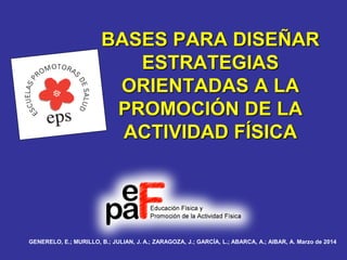 BASES PARA DISEÑAR
ESTRATEGIAS
ORIENTADAS A LA
PROMOCIÓN DE LA
ACTIVIDAD FÍSICA
GENERELO, E.; MURILLO, B.; JULIAN, J. A.; ZARAGOZA, J.; GARCÍA, L.; ABARCA, A.; AIBAR, A. Marzo de 2014
 