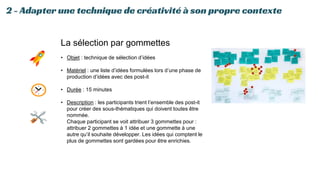 2 - Adapter une technique de créativité à son propre contexte
La sélection par gommettes
• Objet : technique de sélection d’idées
• Matériel : une liste d’idées formulées lors d’une phase de
production d’idées avec des post-it
• Durée : 15 minutes
• Description : les participants trient l’ensemble des post-it
pour créer des sous-thématiques qui doivent toutes être
nommée.
Chaque participant se voit attribuer 3 gommettes pour :
attribuer 2 gommettes à 1 idée et une gommette à une
autre qu’il souhaite développer. Les idées qui comptent le
plus de gommettes sont gardées pour être enrichies.
 