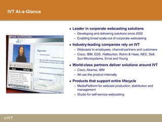 1
IVT At-a-Glance
 Leader in corporate webcasting solutions
– Developing and delivering solutions since 2000
– Enabling broad scale-out of corporate webcasting
 Industry-leading companies rely on IVT
– Webcasts to employees, channel partners and customers
– Cisco, IBM, EDS, Halliburton, Rohm & Haas, NEC, Dell,
Sun Microsystems, Ernst and Young
 World-class partners deliver solutions around IVT
– Cisco, Akamai, IBM
– All use the product internally
 Products that support entire lifecycle
– MediaPlatform for webcast production, distribution and
management
– Studio for self-service webcasting
 