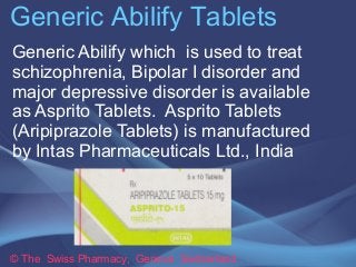 Generic Abilify Tablets 
Generic Abilify which is used to treat 
schizophrenia, Bipolar I disorder and 
major depressive disorder is available 
as Asprito Tablets. Asprito Tablets 
(Aripiprazole Tablets) is manufactured 
by Intas Pharmaceuticals Ltd., India 
© The Swiss Pharmacy, Geneva Switzerland 
 