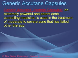 Generic Accutane Capsules 
Generic Accutane (Isotroin Capsules) an 
extremely powerful and potent acne-controlling 
medicine, is used in the treatment 
of moderate to severe acne that has failed 
other therapy. 
© The Swiss Pharmacy, Geneva Switzerland 
 