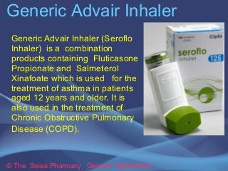 Generic Advair Inhaler
© The Swiss Pharmacy, Geneva Switzerland
Generic Advair Inhaler
(Seroflo Inhaler) is a
combination products containing
Fluticasone Propionate and
Salmeterol Xinafoate which is
used for the treatment of
asthma in patients aged 12
years and older. It is also used in
the treatment of Chronic
Obstructive Pulmonary Disease
(COPD).
 
