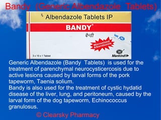 Bandy (Generic Albendazole Tablets)
© Clearsky Pharmacy
Generic Albendazole (Bandy Tablets) is used for the
treatment of parenchymal neurocysticercosis due to
active lesions caused by larval forms of the pork
tapeworm, Taenia solium.
Bandy is also used for the treatment of cystic hydatid
disease of the liver, lung, and peritoneum, caused by the
larval form of the dog tapeworm, Echinococcus
granulosus.
 