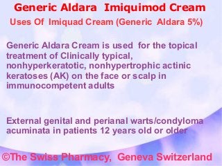 Generic Aldara Imiquimod Cream 
Uses Of Imiquad Cream (Generic Aldara 5%) 
Generic Aldara Cream is used for the topical 
treatment of Clinically typical, 
nonhyperkeratotic, nonhypertrophic actinic 
keratoses (AK) on the face or scalp in 
immunocompetent adults 
External genital and perianal warts/condyloma 
acuminata in patients 12 years old or older 
©The Swiss Pharmacy, Geneva Switzerland 
 
