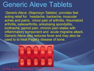 Generic Aleve Tablets 
Generic Aleve (Naprosyn Tablets) provides fast 
acting relief for headache, backache, muscular 
aches and pains, minor pain of arthritis, rheumatoid 
arthritis, osteoarthritis, ankylosing spondylitis, 
toothache, period pain, chronic pain states with 
inflammatory component and acute migraine attack. 
Generic Aleve also reduces fever and may also be 
used to to treat Paget's disease of bone. 
© The Swiss Pharmacy, Geneva Switzerland 
 