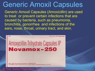 Generic Amoxil Capsules
© The Swiss Pharmacy, Geneva Switzerland
Generic Amoxil Capsules (Amoxicillin) are used
to treat or prevent certain infections that are
caused by bacteria, such as pneumonia,
bronchitis, gonorrhea and infections of the
ears, nose, throat, urinary tract, and skin.
 