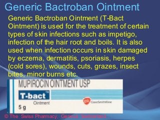 Generic Bactroban Ointment 
Generic Bactroban Ointment (T-Bact 
Ointment) is used for the treatment of certain 
types of skin infections such as impetigo, 
infection of the hair root and boils. It is also 
used when infection occurs in skin damaged 
by eczema, dermatitis, psoriasis, herpes 
(cold sores), wounds, cuts, grazes, insect 
bites, minor burns etc. 
© The Swiss Pharmacy, Geneva Switzerland 
 